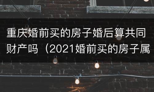重庆婚前买的房子婚后算共同财产吗（2021婚前买的房子属于夫妻共同财产吗）
