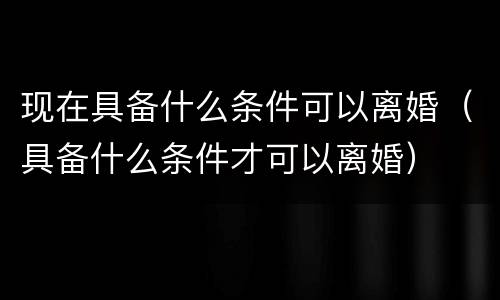 现在具备什么条件可以离婚（具备什么条件才可以离婚）