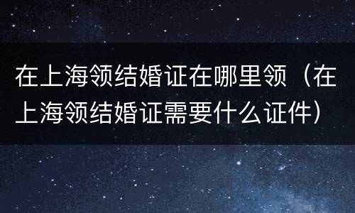 在上海领结婚证在哪里领（在上海领结婚证需要什么证件）