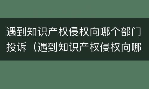遇到知识产权侵权向哪个部门投诉（遇到知识产权侵权向哪个部门投诉有效）