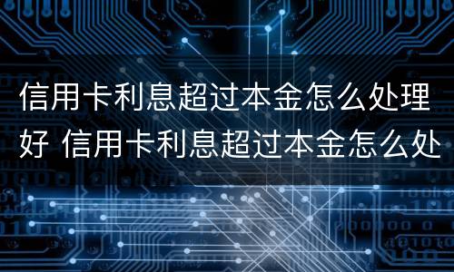 信用卡利息超过本金怎么处理好 信用卡利息超过本金怎么处理好一点
