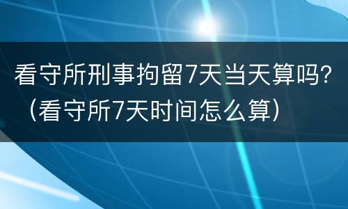 看守所刑事拘留7天当天算吗？（看守所7天时间怎么算）