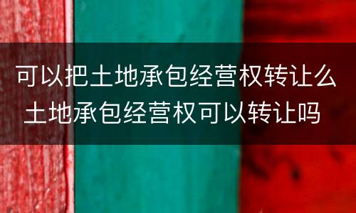 可以把土地承包经营权转让么 土地承包经营权可以转让吗