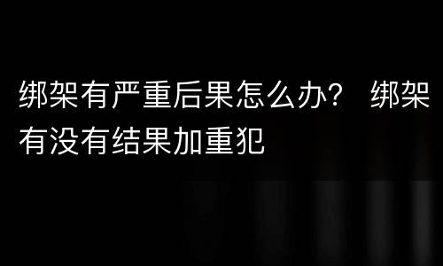 绑架有严重后果怎么办？ 绑架有没有结果加重犯