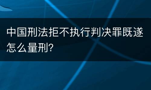 中国刑法拒不执行判决罪既遂怎么量刑？