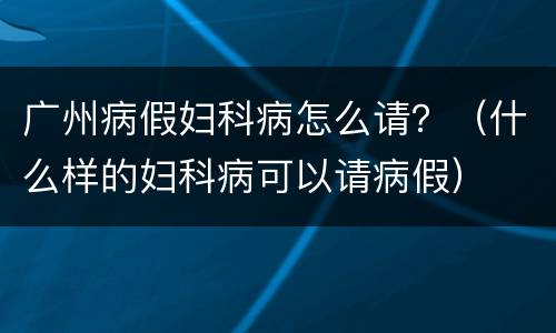 广州病假妇科病怎么请？（什么样的妇科病可以请病假）