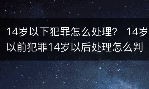 14岁以下犯罪怎么处理？ 14岁以前犯罪14岁以后处理怎么判刑