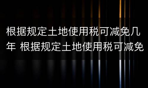 根据规定土地使用税可减免几年 根据规定土地使用税可减免几年内