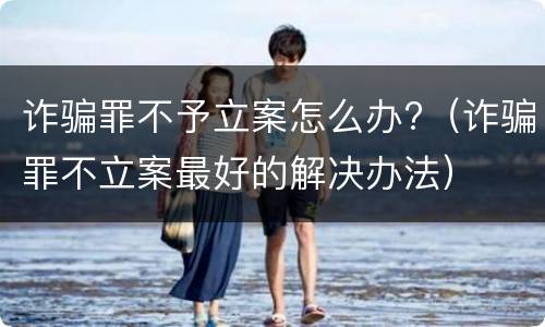 诈骗罪不予立案怎么办?（诈骗罪不立案最好的解决办法）