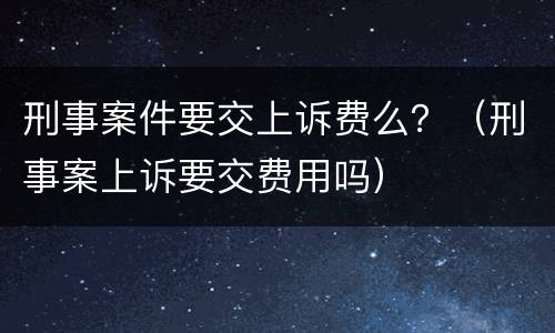刑事案件要交上诉费么？（刑事案上诉要交费用吗）