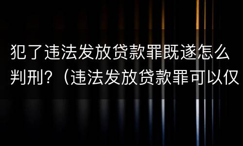 犯了违法发放贷款罪既遂怎么判刑?（违法发放贷款罪可以仅按行为定罪）