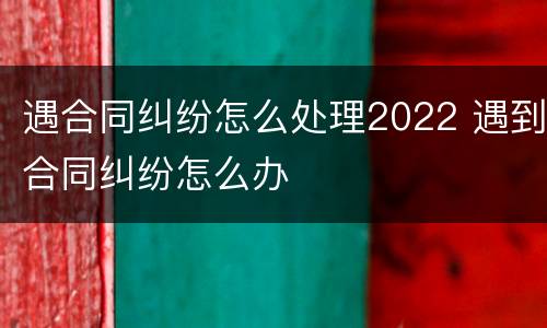 遇合同纠纷怎么处理2022 遇到合同纠纷怎么办