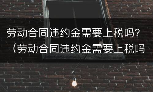 劳动合同违约金需要上税吗？（劳动合同违约金需要上税吗）