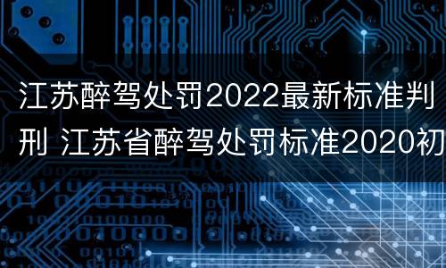 江苏醉驾处罚2022最新标准判刑 江苏省醉驾处罚标准2020初犯