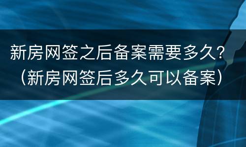 新房网签之后备案需要多久？（新房网签后多久可以备案）