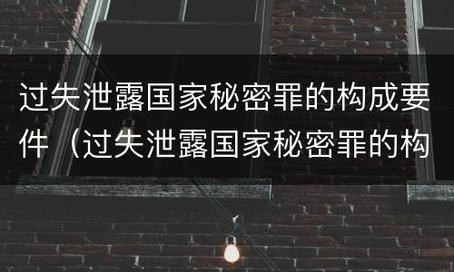 过失泄露国家秘密罪的构成要件（过失泄露国家秘密罪的构成要件有哪些）