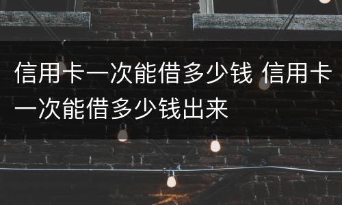 信用卡一次能借多少钱 信用卡一次能借多少钱出来