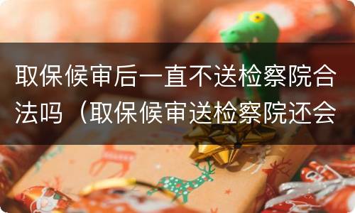 取保候审后一直不送检察院合法吗（取保候审送检察院还会有事吗?）
