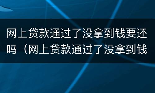 网上贷款通过了没拿到钱要还吗（网上贷款通过了没拿到钱要还吗安全吗）
