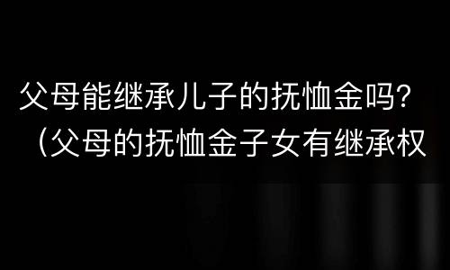 父母能继承儿子的抚恤金吗？（父母的抚恤金子女有继承权吗）