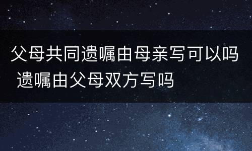 父母共同遗嘱由母亲写可以吗 遗嘱由父母双方写吗