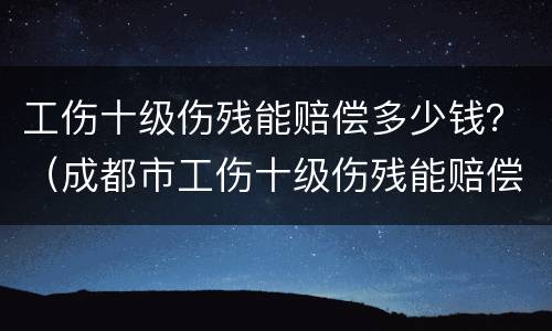 工伤十级伤残能赔偿多少钱？（成都市工伤十级伤残能赔偿多少钱）
