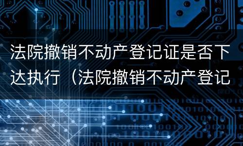 法院撤销不动产登记证是否下达执行（法院撤销不动产登记证是否下达执行书）