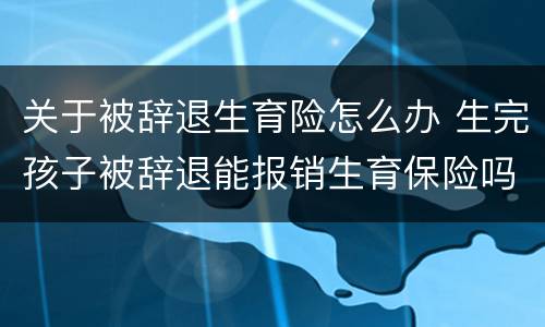 关于被辞退生育险怎么办 生完孩子被辞退能报销生育保险吗