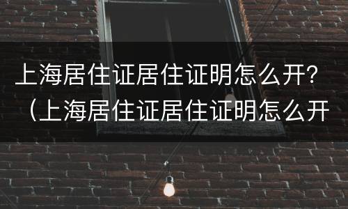 上海居住证居住证明怎么开？（上海居住证居住证明怎么开电子版）