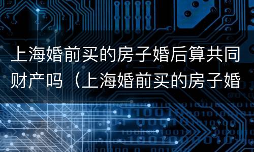 上海婚前买的房子婚后算共同财产吗（上海婚前买的房子婚后算共同财产吗知乎）
