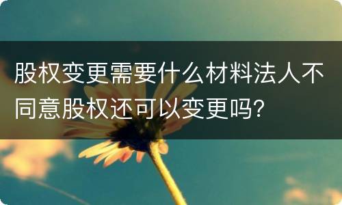 股权变更需要什么材料法人不同意股权还可以变更吗？