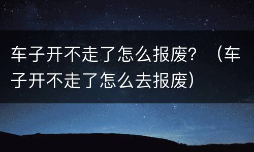车子开不走了怎么报废？（车子开不走了怎么去报废）
