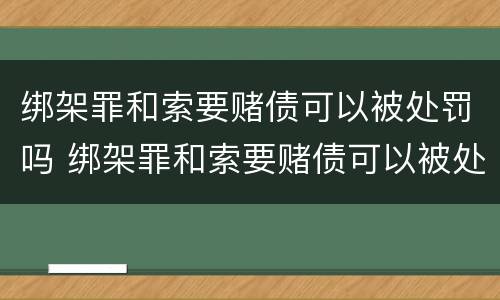 绑架罪和索要赌债可以被处罚吗 绑架罪和索要赌债可以被处罚吗
