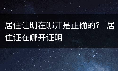 居住证明在哪开是正确的？ 居住证在哪开证明