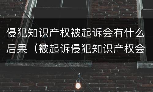侵犯知识产权被起诉会有什么后果（被起诉侵犯知识产权会坐牢吗）