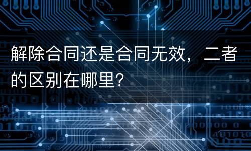 解除合同还是合同无效，二者的区别在哪里？