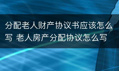 分配老人财产协议书应该怎么写 老人房产分配协议怎么写