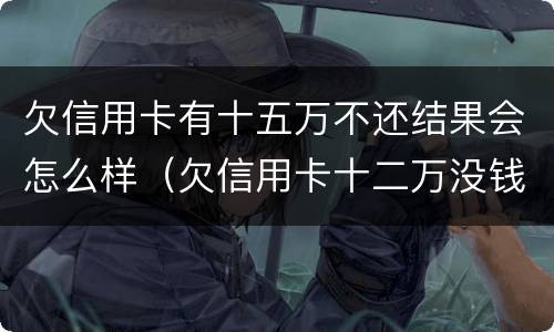 欠信用卡有十五万不还结果会怎么样（欠信用卡十二万没钱还会怎么样）