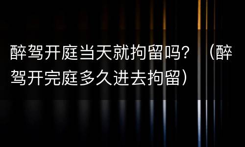 醉驾开庭当天就拘留吗？（醉驾开完庭多久进去拘留）