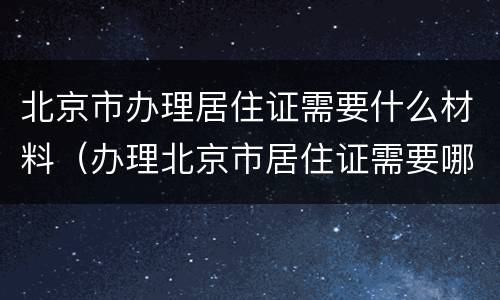北京市办理居住证需要什么材料（办理北京市居住证需要哪些材料）