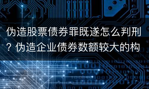 伪造股票债券罪既遂怎么判刑? 伪造企业债券数额较大的构成伪造金融票证罪