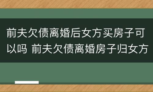 前夫欠债离婚后女方买房子可以吗 前夫欠债离婚房子归女方