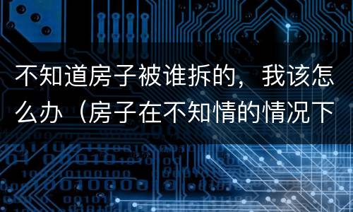 不知道房子被谁拆的，我该怎么办（房子在不知情的情况下被强拆怎么办）