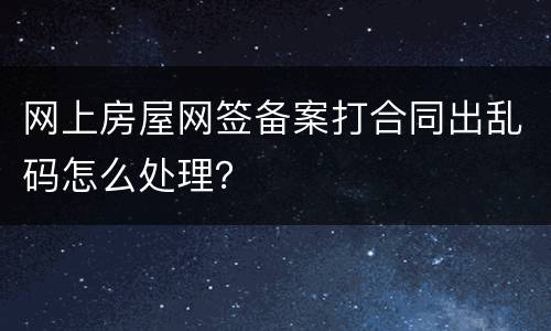 网上房屋网签备案打合同出乱码怎么处理？