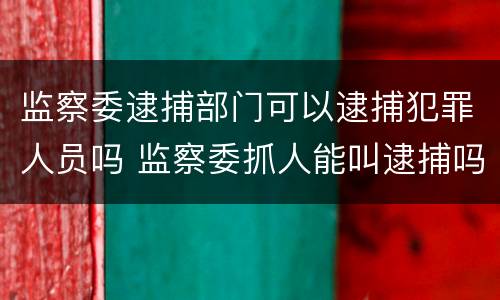 监察委逮捕部门可以逮捕犯罪人员吗 监察委抓人能叫逮捕吗?