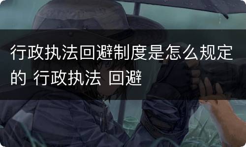 行政执法回避制度是怎么规定的 行政执法 回避