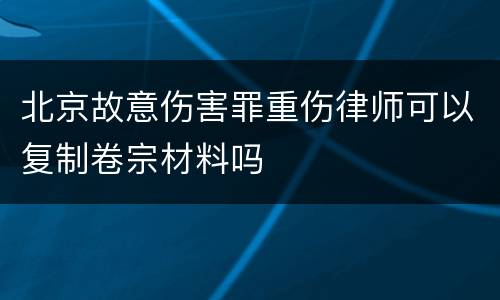 北京故意伤害罪重伤律师可以复制卷宗材料吗