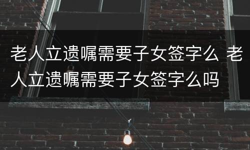 老人立遗嘱需要子女签字么 老人立遗嘱需要子女签字么吗