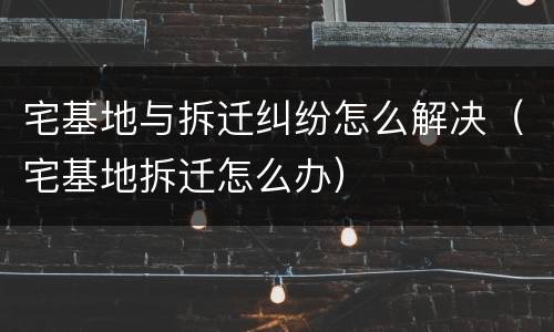 宅基地与拆迁纠纷怎么解决（宅基地拆迁怎么办）