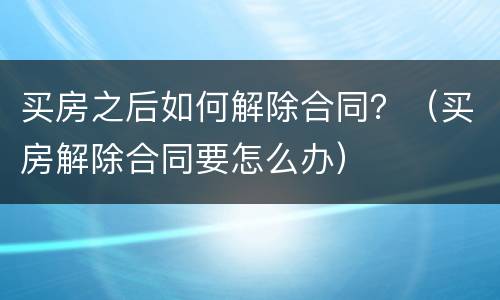 买房之后如何解除合同？（买房解除合同要怎么办）